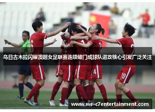 乌日古木拉闪耀澳超女足联赛连续破门成球队进攻核心引发广泛关注 乌日古木拉闪耀澳超女足联赛连续破门成球队进攻核心引发广泛关注