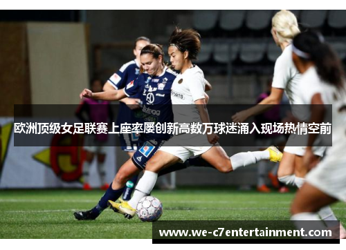 欧洲顶级女足联赛上座率屡创新高数万球迷涌入现场热情空前
